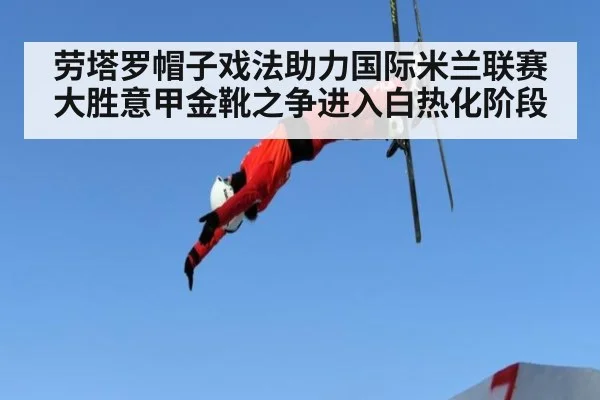 劳塔罗帽子戏法助力国际米兰联赛大胜意甲金靴之争进入白热化阶段